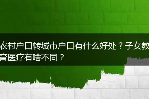 农村户口转城市户口有什么好处？子女教育医疗有啥不同？
