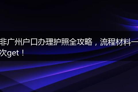 非广州户口办理护照全攻略，流程材料一次get！