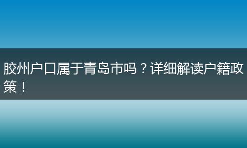 胶州户口属于青岛市吗?详细解读户籍政策!