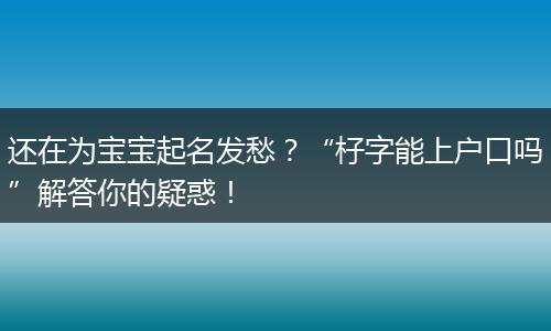 还在为宝宝起名发愁?“杍字能上户口吗”解答你的疑惑!