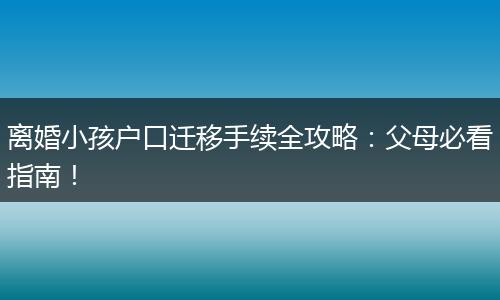 离婚小孩户口迁移手续全攻略:父母必看指南!