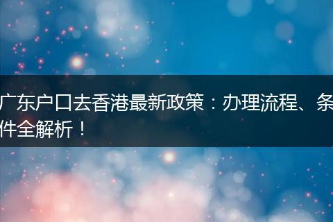 广东户口去香港最新政策：办理流程、条件全解析！