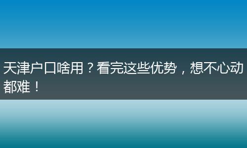 天津户口啥用?看完这些优势,想不心动都难!