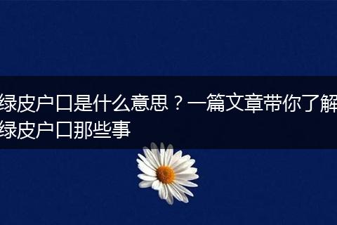 绿皮户口是什么意思？一篇文章带你了解绿皮户口那些事