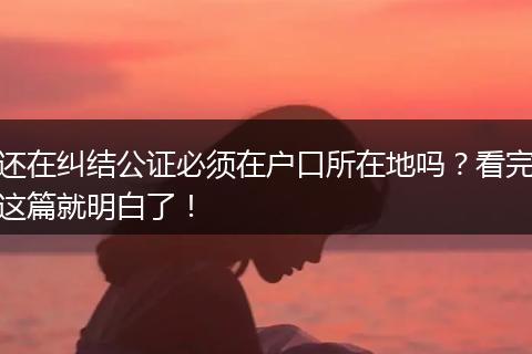还在纠结公证必须在户口所在地吗？看完这篇就明白了！