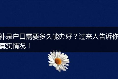 补录户口需要多久能办好？过来人告诉你真实情况！