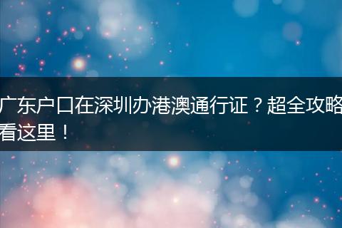 广东户口在深圳办港澳通行证？超全攻略看这里！