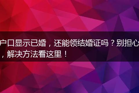 户口显示已婚，还能领结婚证吗？别担心，解决方法看这里！