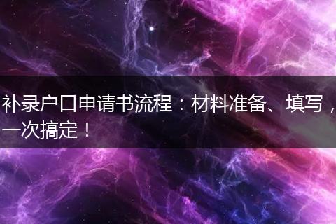 补录户口申请书流程：材料准备、填写，一次搞定！