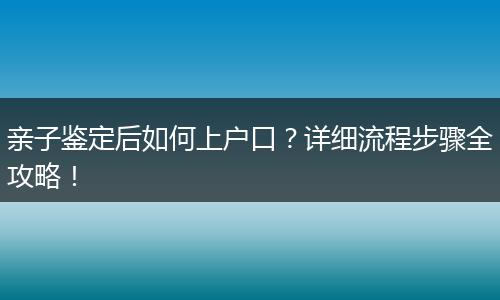 亲子鉴定后如何上户口?详细流程步骤全攻略!