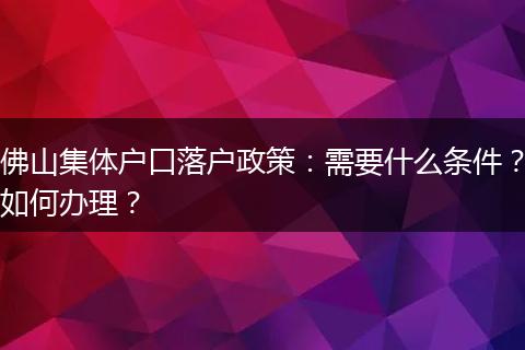 佛山集体户口落户政策：需要什么条件？如何办理？