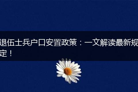 退伍士兵户口安置政策：一文解读最新规定！