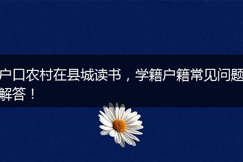 户口农村在县城读书,学籍户籍常见问题解答!