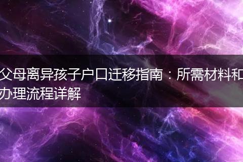 父母离异孩子户口迁移指南:所需材料和办理流程详解