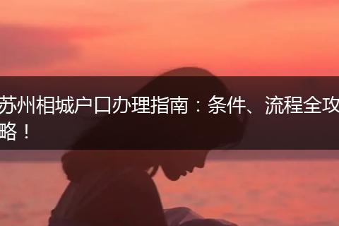苏州相城户口办理指南：条件、流程全攻略！