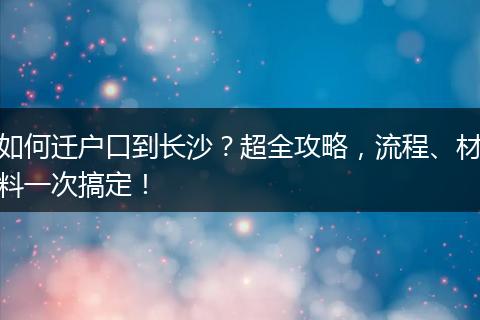 如何迁户口到长沙？超全攻略，流程、材料一次搞定！