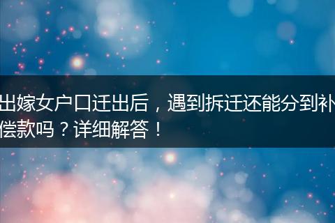 出嫁女户口迁出后，遇到拆迁还能分到补偿款吗？详细解答！