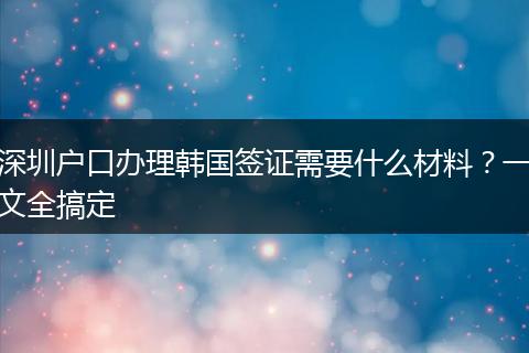 深圳户口办理韩国签证需要什么材料？一文全搞定