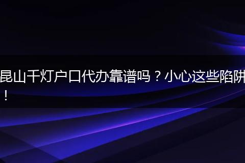 昆山千灯户口代办靠谱吗？小心这些陷阱！