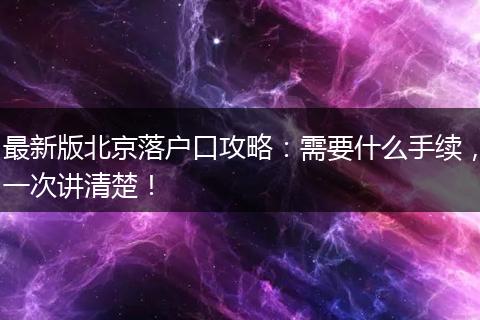 最新版北京落户口攻略：需要什么手续，一次讲清楚！