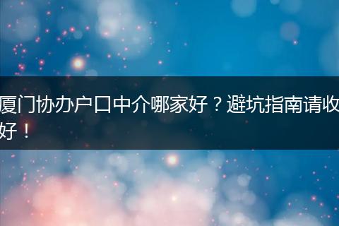 厦门协办户口中介哪家好?避坑指南请收好!