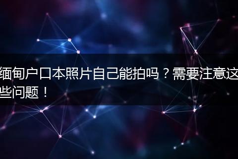 缅甸户口本照片自己能拍吗？需要注意这些问题！