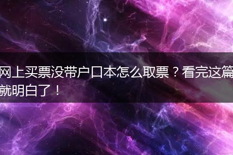 网上买票没带户口本怎么取票？看完这篇就明白了！