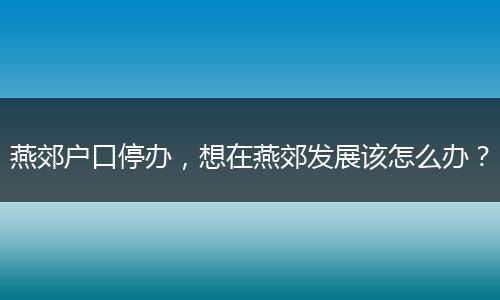 燕郊户口停办，想在燕郊发展该怎么办？