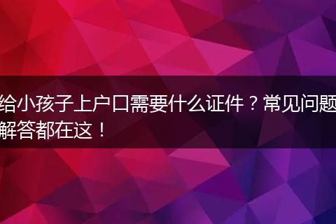 给小孩子上户口需要什么证件？常见问题解答都在这！