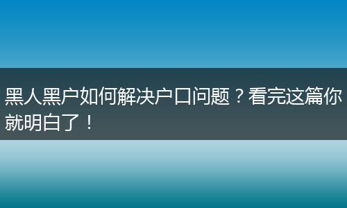 黑人黑户如何解决户口问题?看完这篇你就明白了!