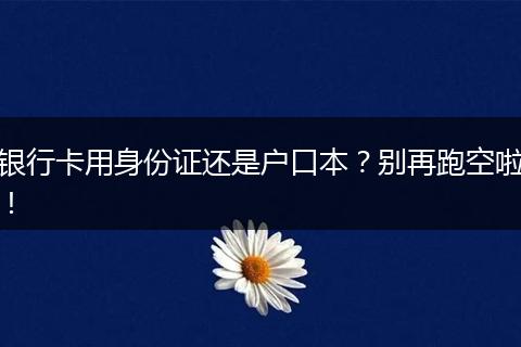 银行卡用身份证还是户口本？别再跑空啦！