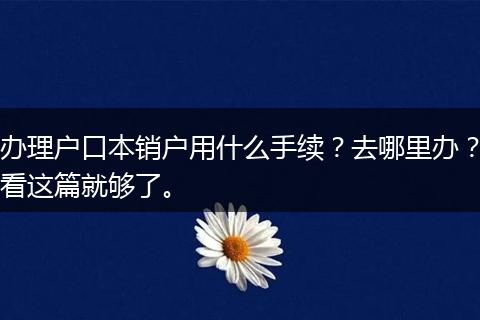 办理户口本销户用什么手续？去哪里办？看这篇就够了。