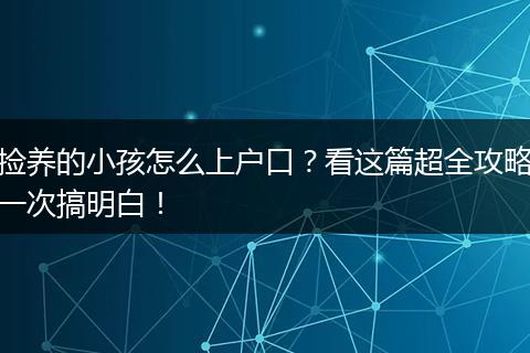 捡养的小孩怎么上户口?看这篇超全攻略一次搞明白!