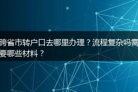 跨省市转户口去哪里办理？流程复杂吗需要哪些材料？