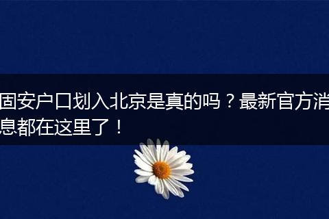 固安户口划入北京是真的吗？最新官方消息都在这里了！
