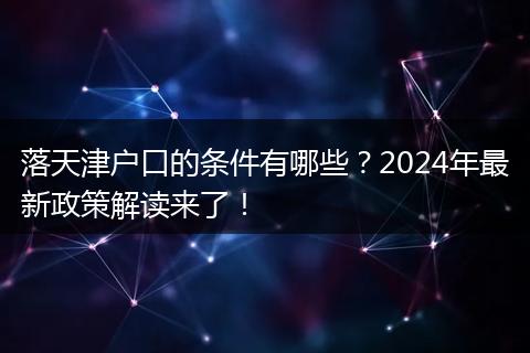 落天津户口的条件有哪些？2024年最新政策解读来了！