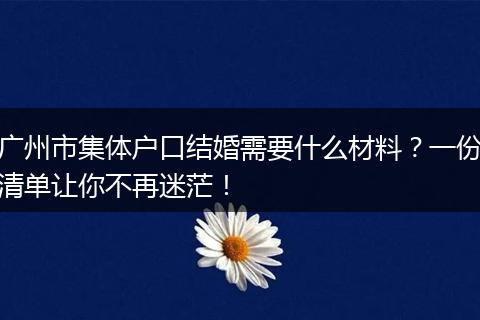 广州市集体户口结婚需要什么材料？一份清单让你不再迷茫！