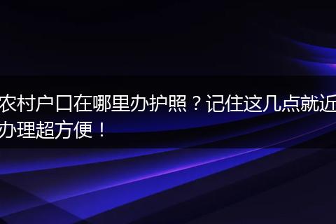农村户口在哪里办护照？记住这几点就近办理超方便！