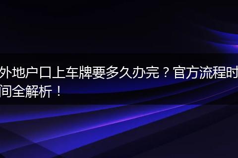 外地户口上车牌要多久办完？官方流程时间全解析！