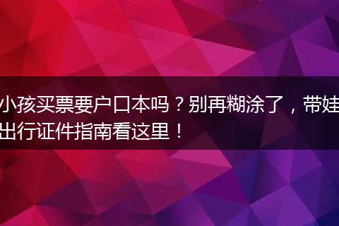 小孩买票要户口本吗？别再糊涂了，带娃出行证件指南看这里！