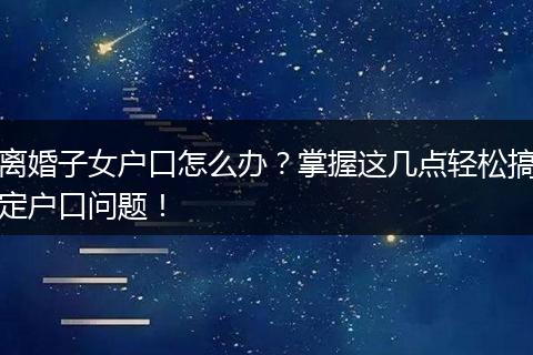 离婚子女户口怎么办？掌握这几点轻松搞定户口问题！
