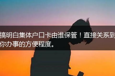 搞明白集体户口卡由谁保管!直接关系到你办事的方便程度。