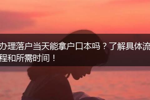 办理落户当天能拿户口本吗？了解具体流程和所需时间！