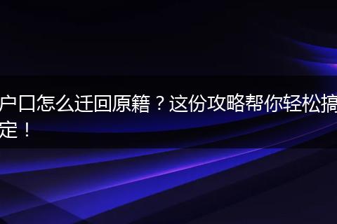 户口怎么迁回原籍？这份攻略帮你轻松搞定！