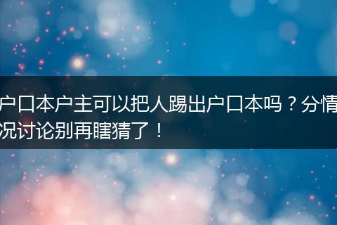 户口本户主可以把人踢出户口本吗？分情况讨论别再瞎猜了！