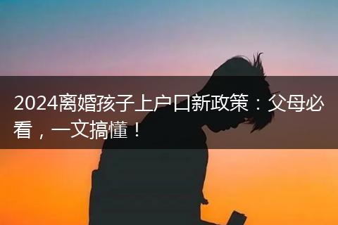 2024离婚孩子上户口新政策：父母必看，一文搞懂！