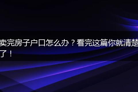 卖完房子户口怎么办？看完这篇你就清楚了！