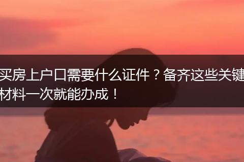 买房上户口需要什么证件？备齐这些关键材料一次就能办成！