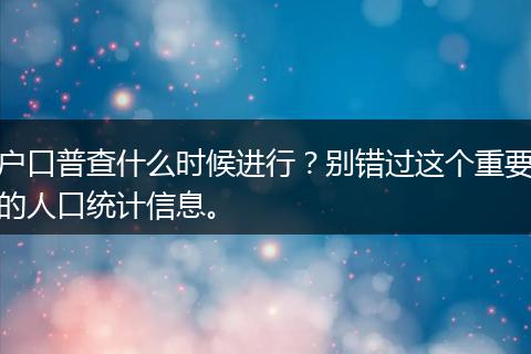 户口普查什么时候进行？别错过这个重要的人口统计信息。