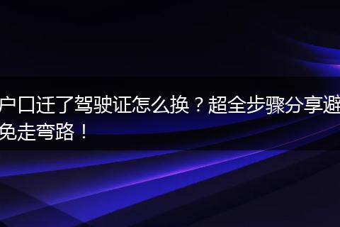 户口迁了驾驶证怎么换？超全步骤分享避免走弯路！